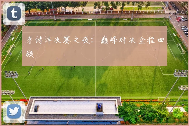 李诗沣决赛之夜：巅峰对决全程回顾