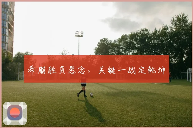 希腊胜负悬念，关键一战定乾坤
