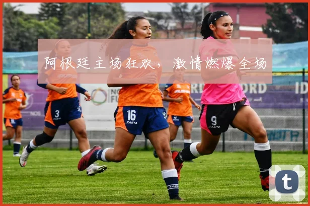 阿根廷主场狂欢，激情燃爆全场