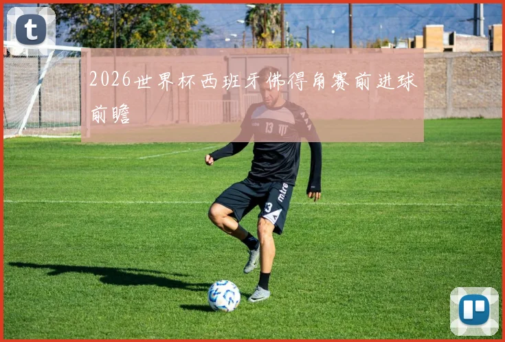2026世界杯西班牙佛得角赛前进球前瞻