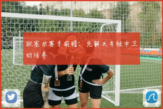 欧塞尔赛季前瞻：先解决年轻中卫的培养