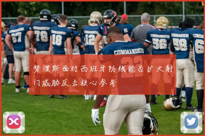 努涅斯面对西班牙防线能否扩大射门威胁反击核心参考