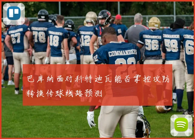 巴库纳面对科特迪瓦能否掌控攻防转换传球线路预测