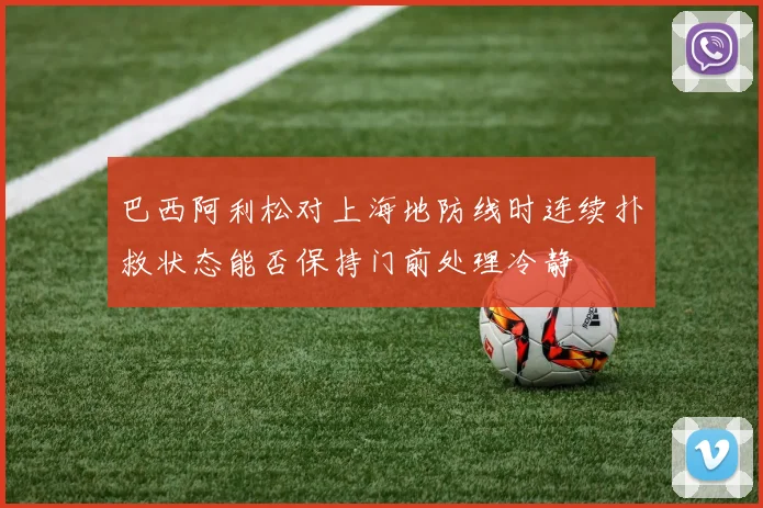 巴西阿利松对上海地防线时连续扑救状态能否保持门前处理冷静