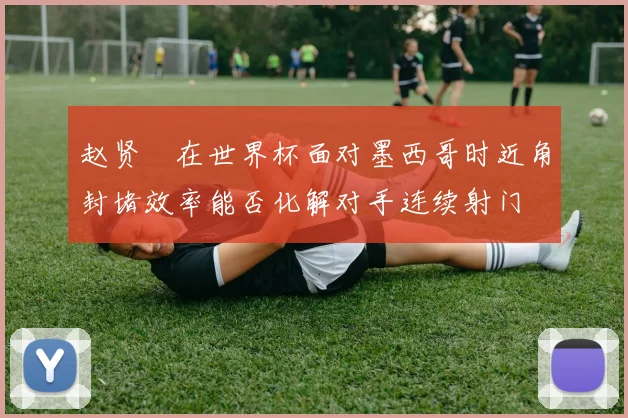 赵贤祐在世界杯面对墨西哥时近角封堵效率能否化解对手连续射门