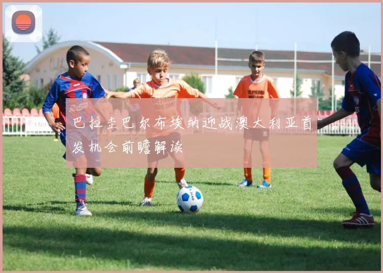 巴拉圭巴尔布埃纳迎战澳大利亚首发机会前瞻解读