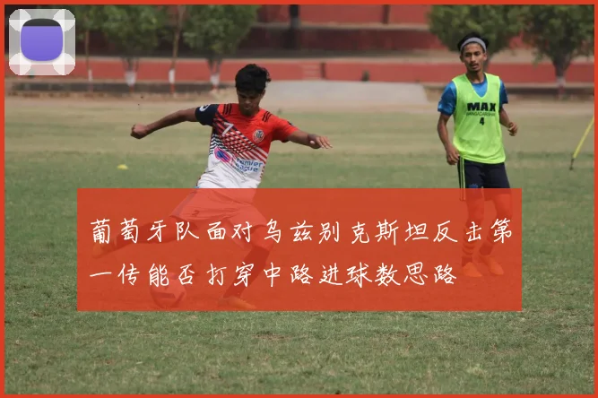葡萄牙队面对乌兹别克斯坦反击第一传能否打穿中路进球数思路