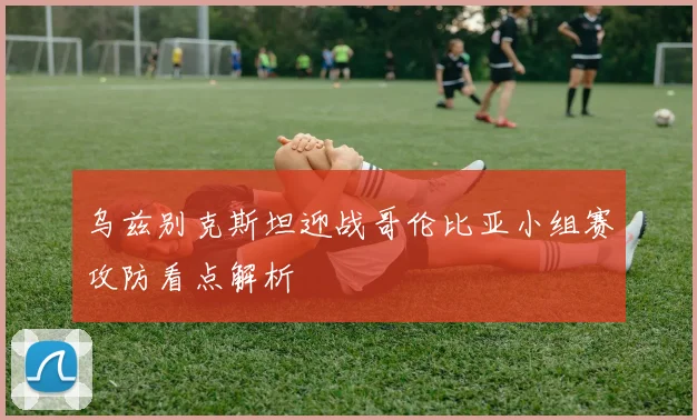 乌兹别克斯坦迎战哥伦比亚小组赛攻防看点解析