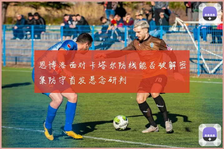 恩博洛面对卡塔尔防线能否破解密集防守首发悬念研判