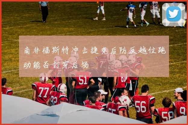 南非福斯特冲击捷克后防反越位跑动能否打穿后场