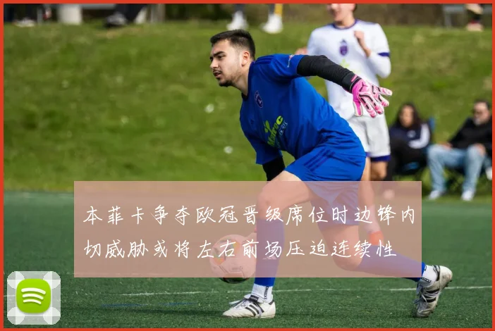 本菲卡争夺欧冠晋级席位时边锋内切威胁或将左右前场压迫连续性