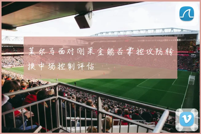 莱尔马面对刚果金能否掌控攻防转换中场控制评估