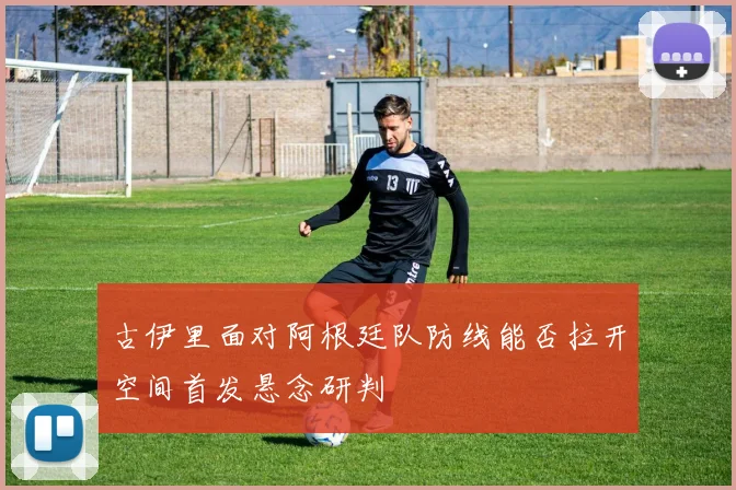 古伊里面对阿根廷队防线能否拉开空间首发悬念研判