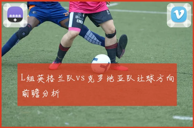L组英格兰队vs克罗地亚队让球方向前瞻分析