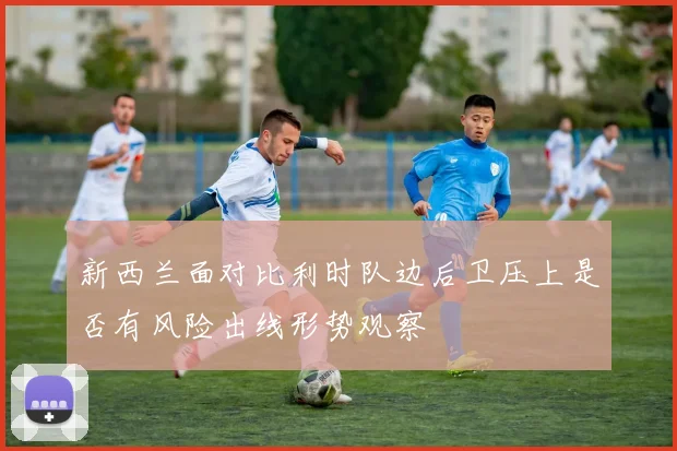 新西兰面对比利时队边后卫压上是否有风险出线形势观察