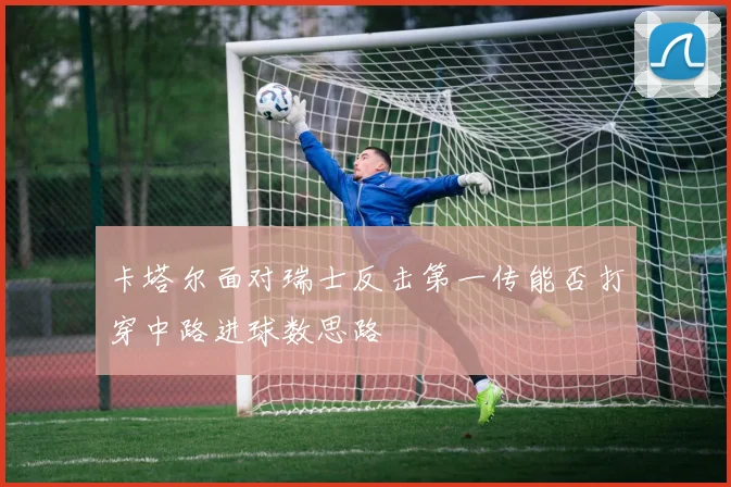 卡塔尔面对瑞士反击第一传能否打穿中路进球数思路