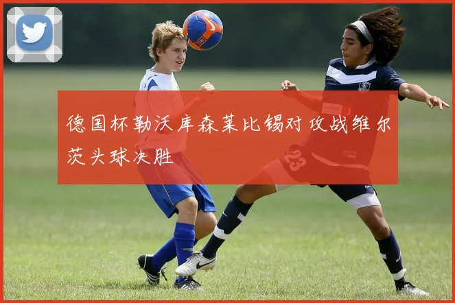 德国杯勒沃库森莱比锡对攻战维尔茨头球决胜